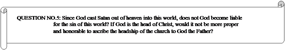 Horizontal Scroll: QUESTION NO.5: Since God cast Satan out of heaven into this world, does not God become liable for the sin of this world? If God is the head of Christ, would it not be more proper and honorable to ascribe the headship of the church to God the Father? 
